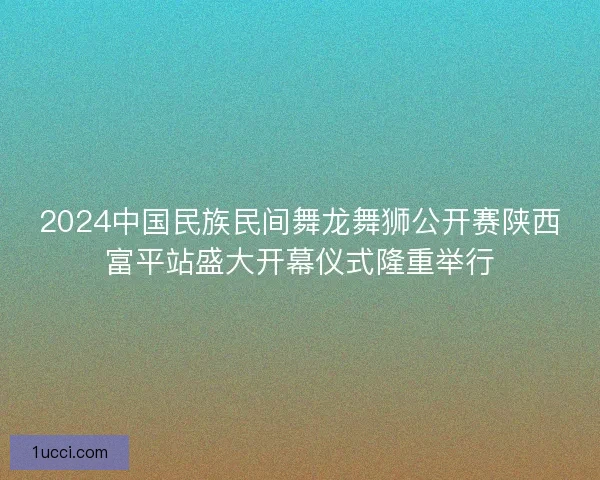 2024中国民族民间舞龙舞狮公开赛陕西富平站盛大开幕仪式隆重举行