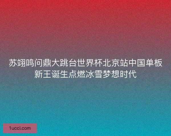 苏翊鸣问鼎大跳台世界杯北京站中国单板新王诞生点燃冰雪梦想时代