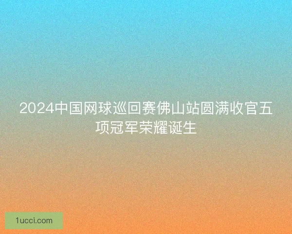 2024中国网球巡回赛佛山站圆满收官五项冠军荣耀诞生
