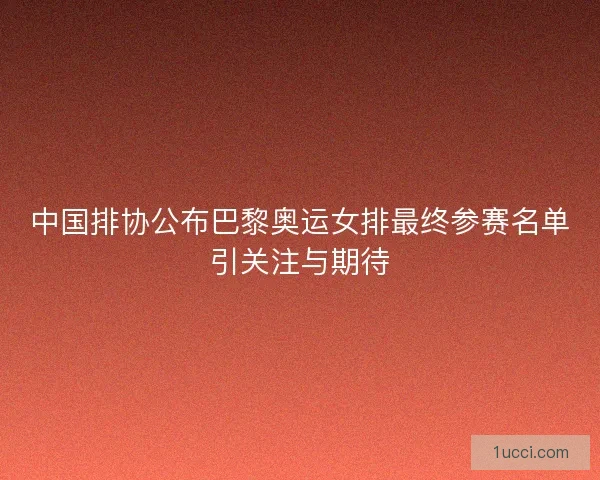 中国排协公布巴黎奥运女排最终参赛名单引关注与期待