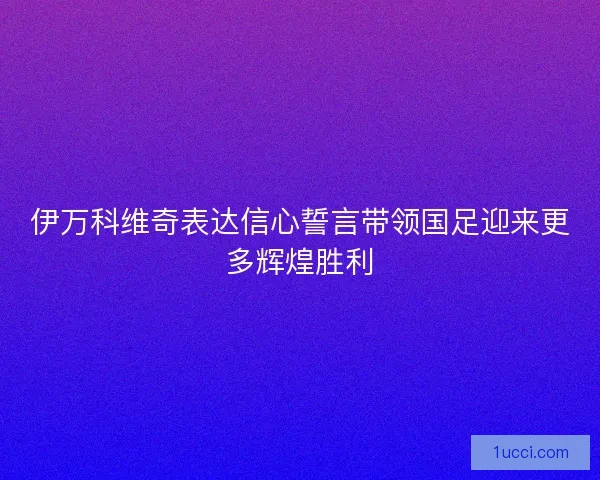 伊万科维奇表达信心誓言带领国足迎来更多辉煌胜利