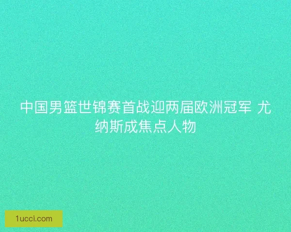 中国男篮世锦赛首战迎两届欧洲冠军 尤纳斯成焦点人物