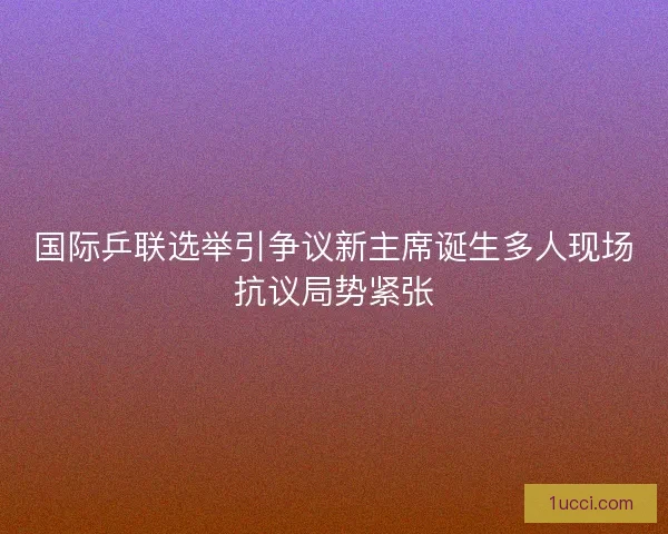 国际乒联选举引争议新主席诞生多人现场抗议局势紧张