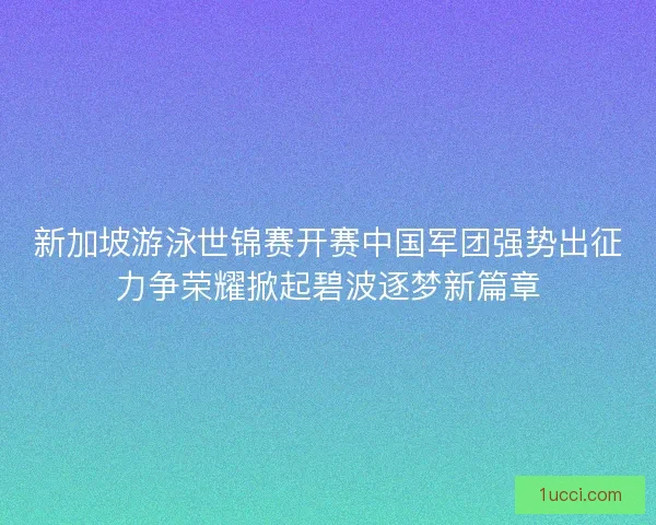 新加坡游泳世锦赛开赛中国军团强势出征力争荣耀掀起碧波逐梦新篇章