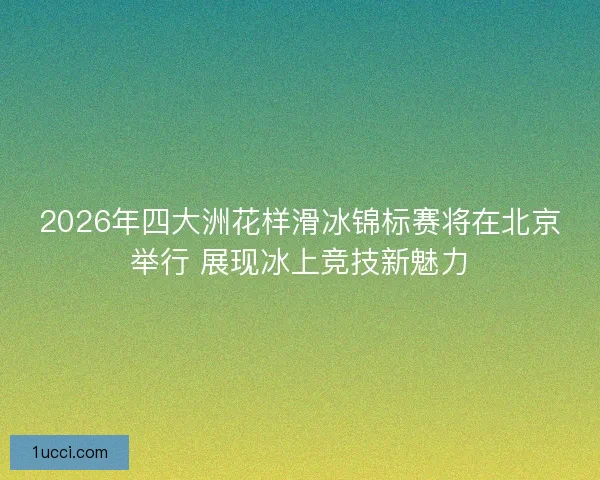 2026年四大洲花样滑冰锦标赛将在北京举行 展现冰上竞技新魅力