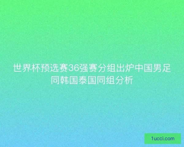 世界杯预选赛36强赛分组出炉中国男足同韩国泰国同组分析