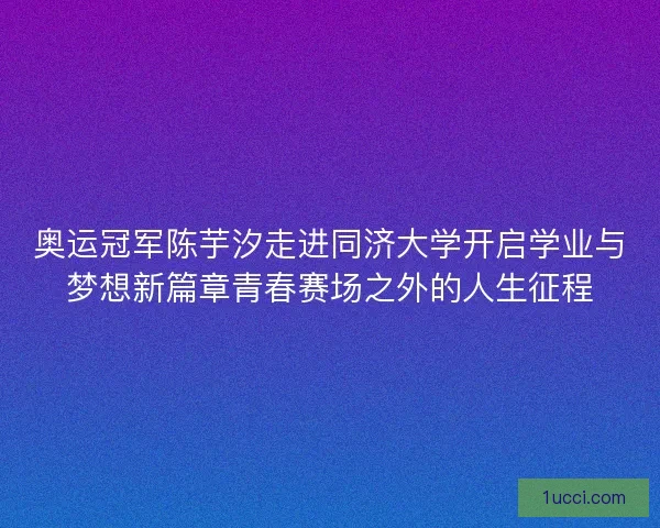 奥运冠军陈芋汐走进同济大学开启学业与梦想新篇章青春赛场之外的人生征程