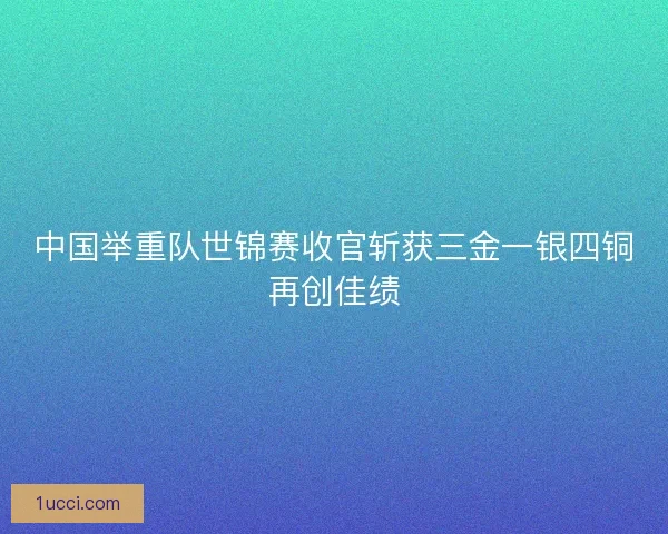 中国举重队世锦赛收官斩获三金一银四铜再创佳绩