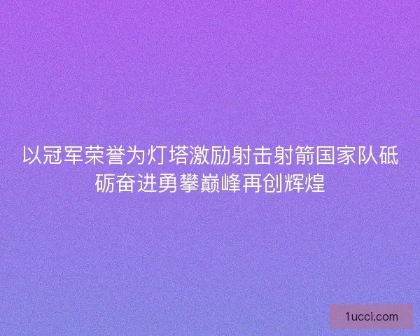 以冠军荣誉为灯塔激励射击射箭国家队砥砺奋进勇攀巅峰再创辉煌