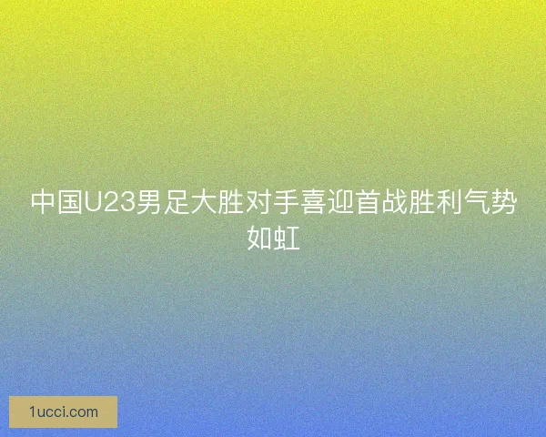中国U23男足大胜对手喜迎首战胜利气势如虹